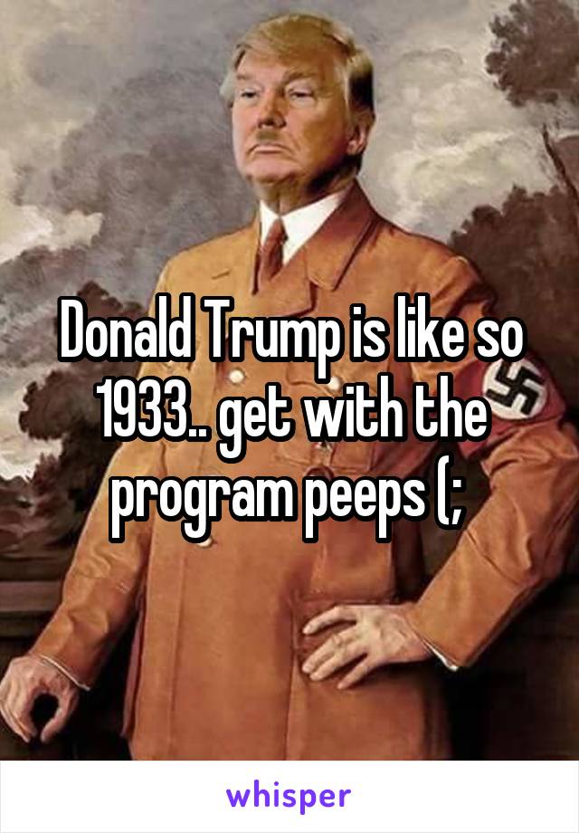Donald Trump is like so 1933.. get with the program peeps (; 