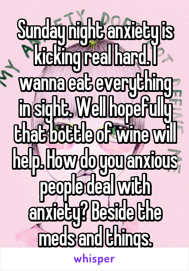 Sunday night anxiety is kicking real hard. I wanna eat everything in sight. Well hopefully that bottle of wine will help. How do you anxious people deal with anxiety? Beside the meds and things.