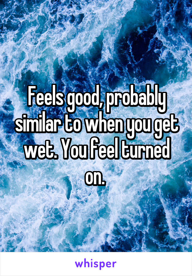 Feels good, probably similar to when you get wet. You feel turned on. 