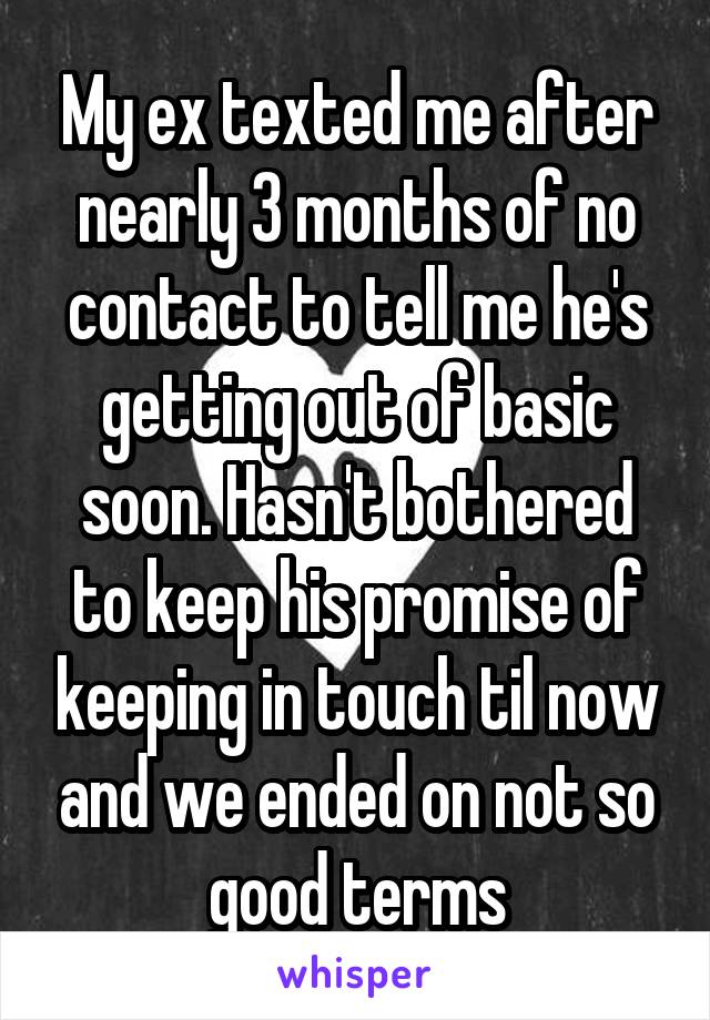 My ex texted me after nearly 3 months of no contact to tell me he's getting out of basic soon. Hasn't bothered to keep his promise of keeping in touch til now and we ended on not so good terms
