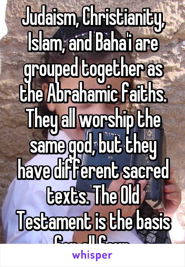 Judaism, Christianity, Islam, and Baha'i are grouped together as the Abrahamic faiths. They all worship the same god, but they have different sacred texts. The Old Testament is the basis for all four.