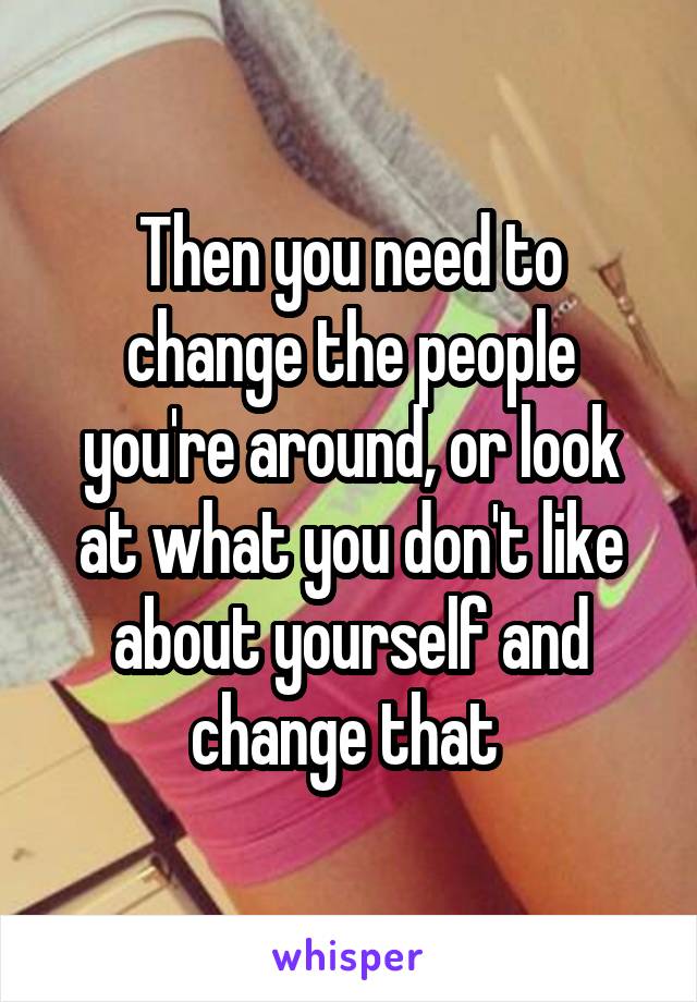 Then you need to change the people you're around, or look at what you don't like about yourself and change that 