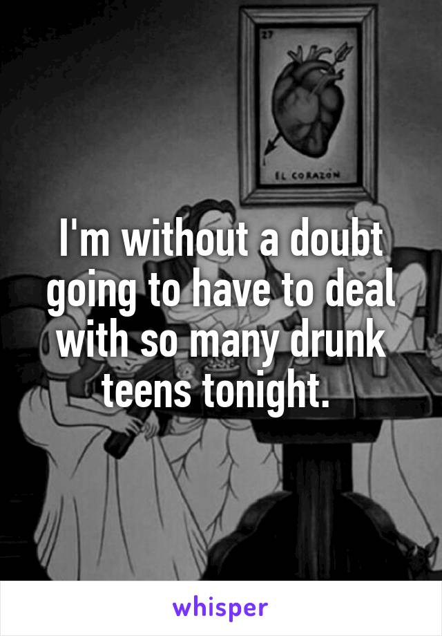 I'm without a doubt going to have to deal with so many drunk teens tonight. 