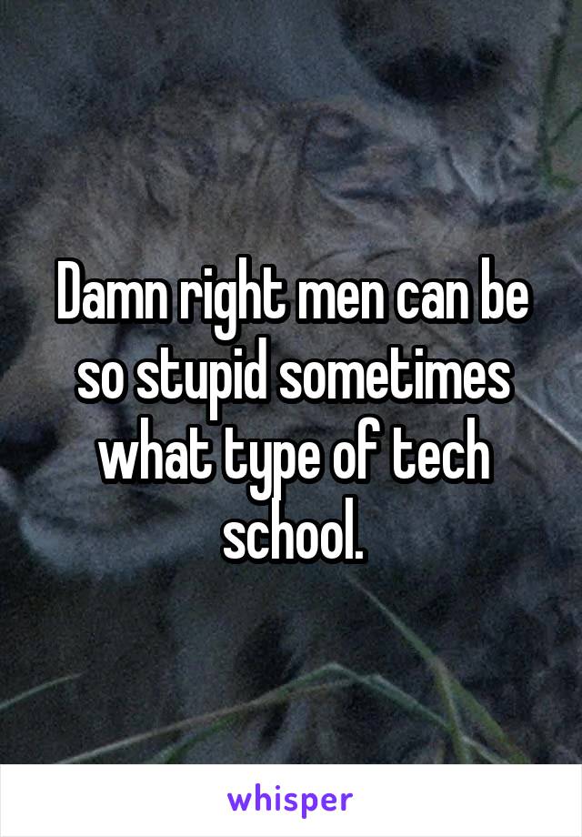 Damn right men can be so stupid sometimes what type of tech school.