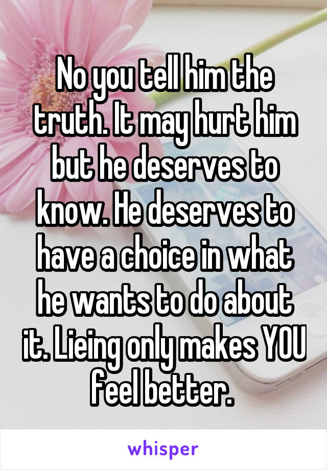 No you tell him the truth. It may hurt him but he deserves to know. He deserves to have a choice in what he wants to do about it. Lieing only makes YOU feel better. 