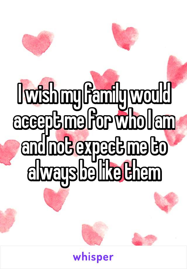 I wish my family would accept me for who I am and not expect me to always be like them