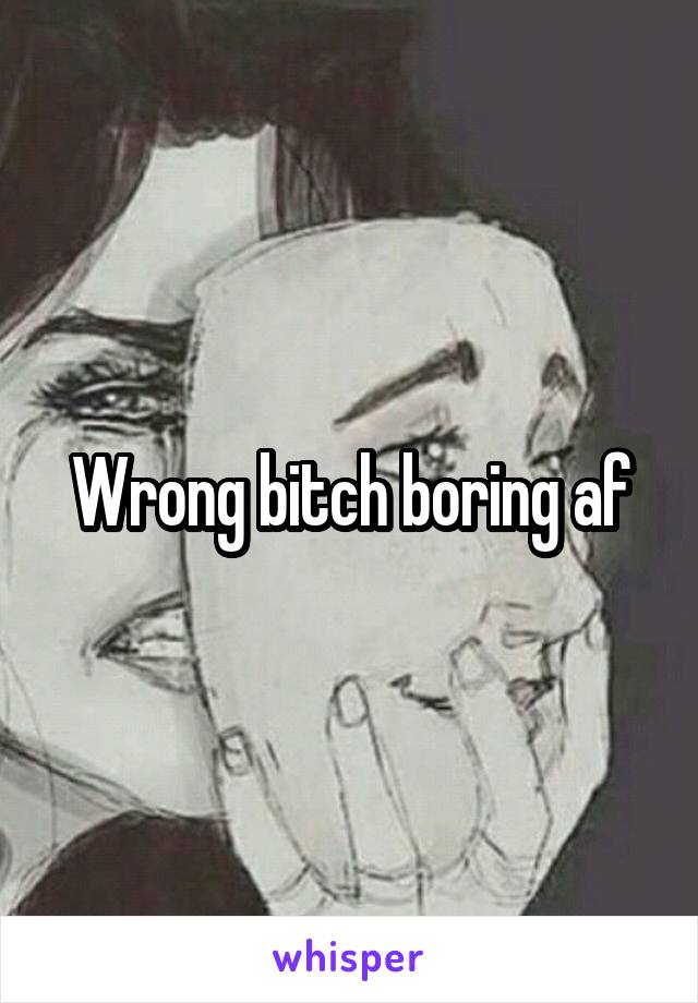 Wrong bitch boring af