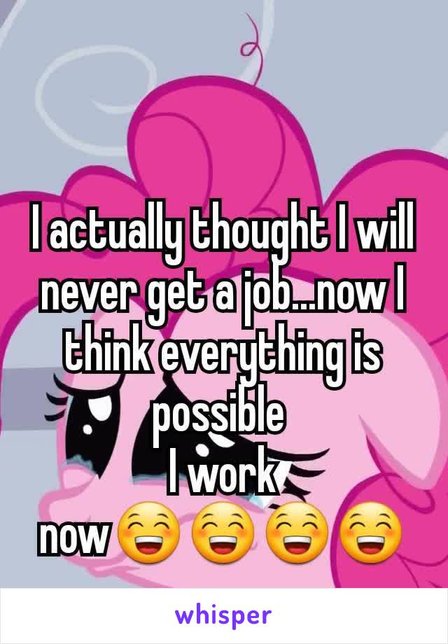 I actually thought I will never get a job...now I think everything is possible 
I work now😁😁😁😁