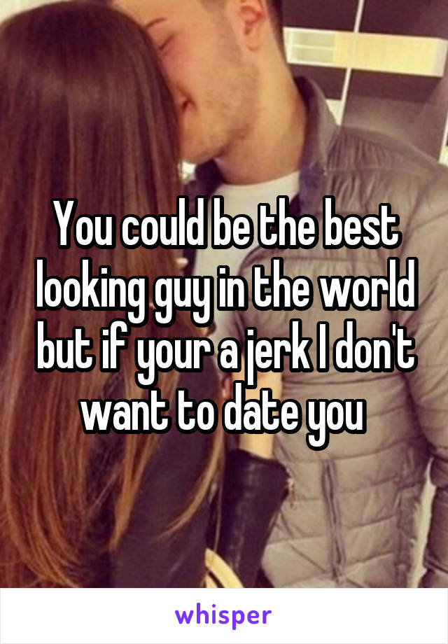 You could be the best looking guy in the world but if your a jerk I don't want to date you 