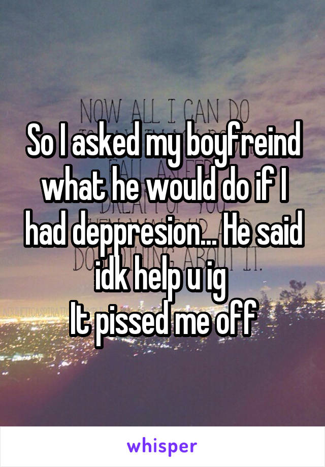 So I asked my boyfreind what he would do if I had deppresion... He said idk help u ig 
It pissed me off