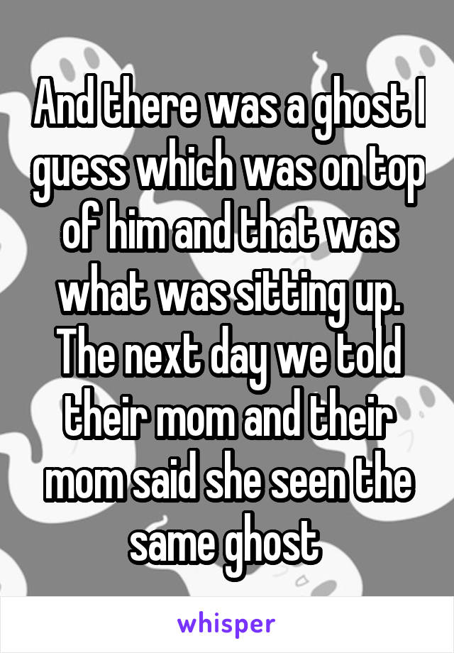 And there was a ghost I guess which was on top of him and that was what was sitting up. The next day we told their mom and their mom said she seen the same ghost 