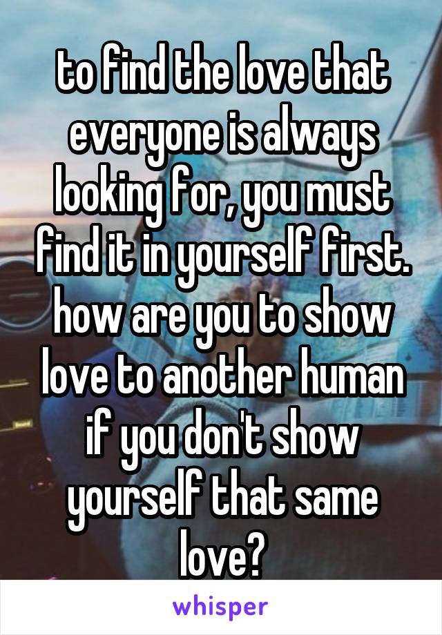 to find the love that everyone is always looking for, you must find it in yourself first. how are you to show love to another human if you don't show yourself that same love?
