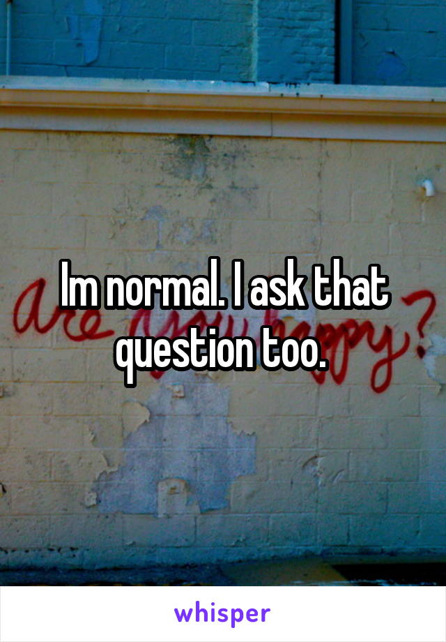 Im normal. I ask that question too. 