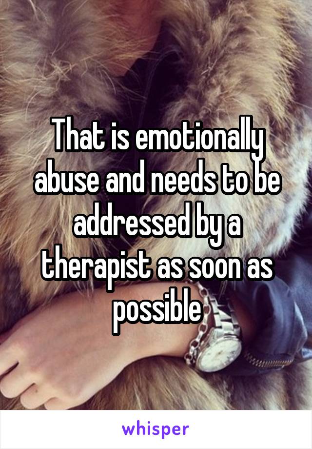 That is emotionally abuse and needs to be addressed by a therapist as soon as possible