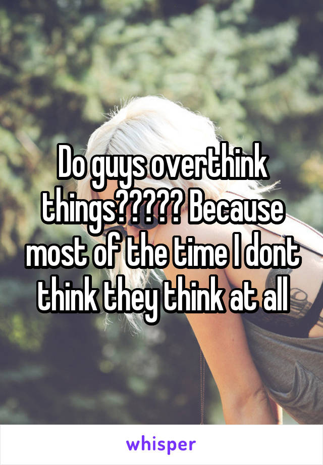 Do guys overthink things????? Because most of the time I dont think they think at all