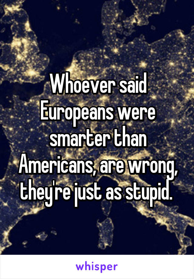 Whoever said Europeans were smarter than Americans, are wrong, they're just as stupid. 