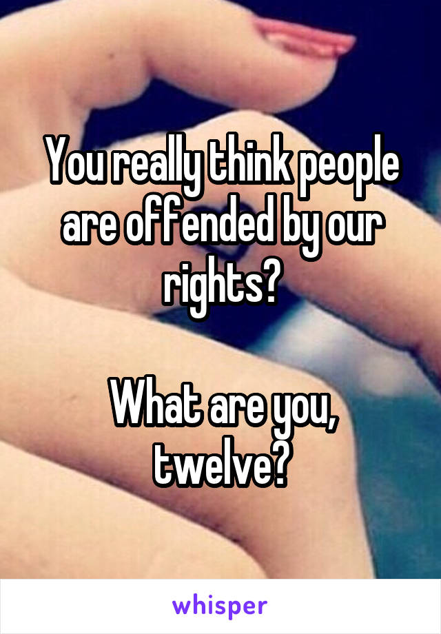 You really think people are offended by our rights?

What are you, twelve?