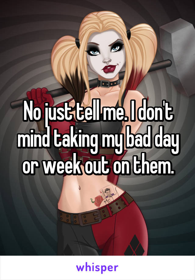 No just tell me. I don't mind taking my bad day or week out on them.