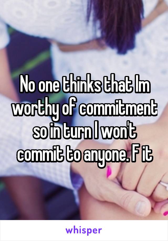 No one thinks that Im worthy of commitment so in turn I won't commit to anyone. F it