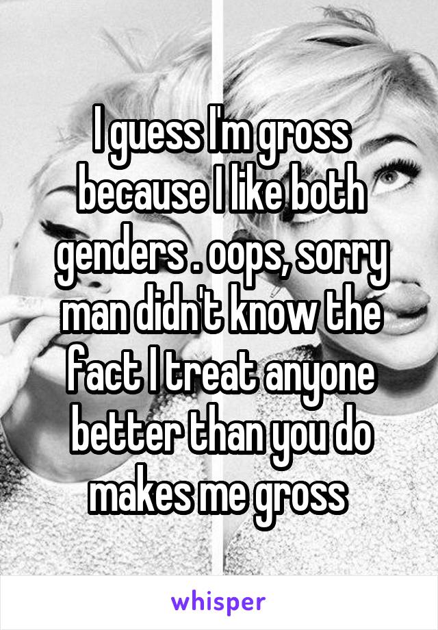 I guess I'm gross because I like both genders . oops, sorry man didn't know the fact I treat anyone better than you do makes me gross 