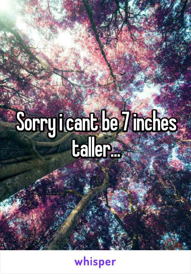 Sorry i cant be 7 inches taller...