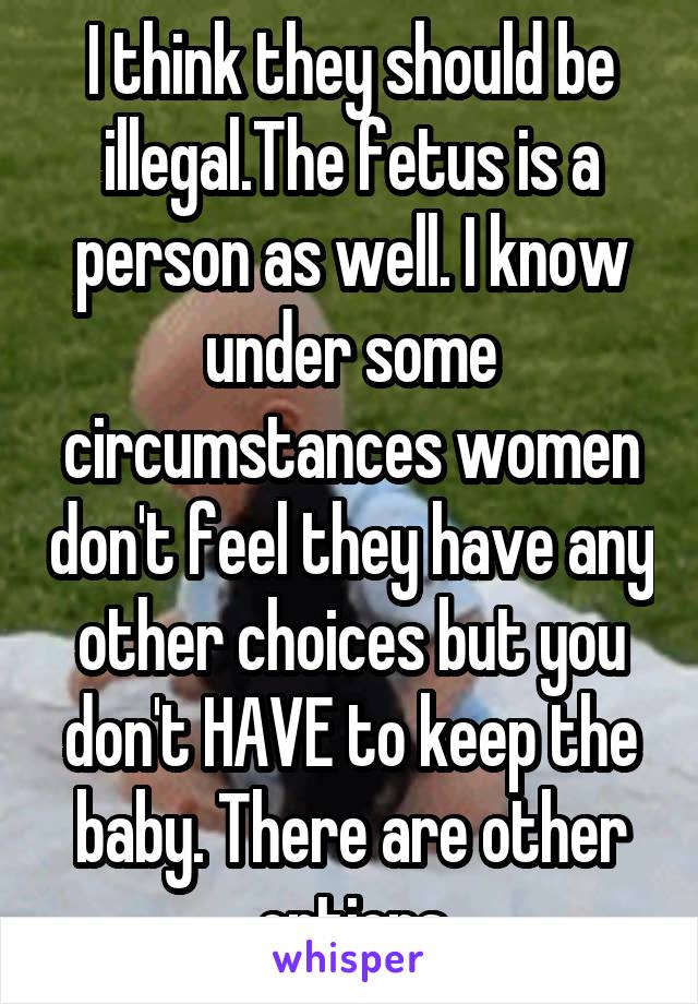 I think they should be illegal.The fetus is a person as well. I know under some circumstances women don't feel they have any other choices but you don't HAVE to keep the baby. There are other options