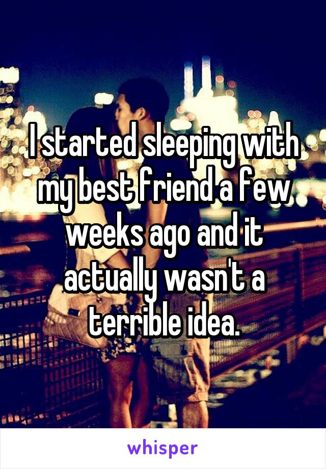 I started sleeping with my best friend a few weeks ago and it actually wasn't a terrible idea.