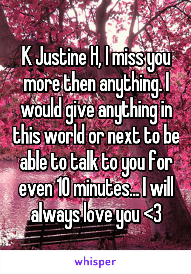 K Justine H, I miss you more then anything. I would give anything in this world or next to be able to talk to you for even 10 minutes... I will always love you <3