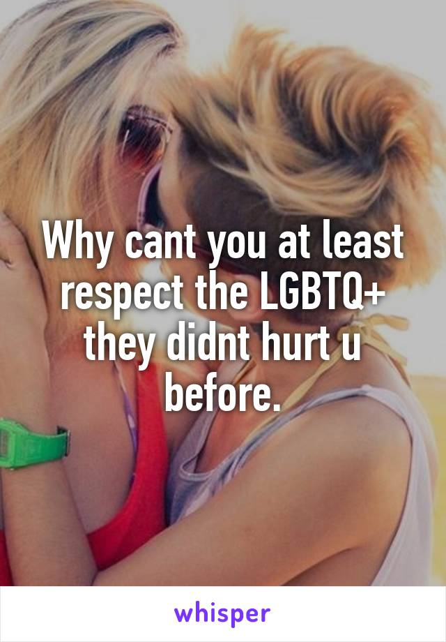 Why cant you at least respect the LGBTQ+ they didnt hurt u before.