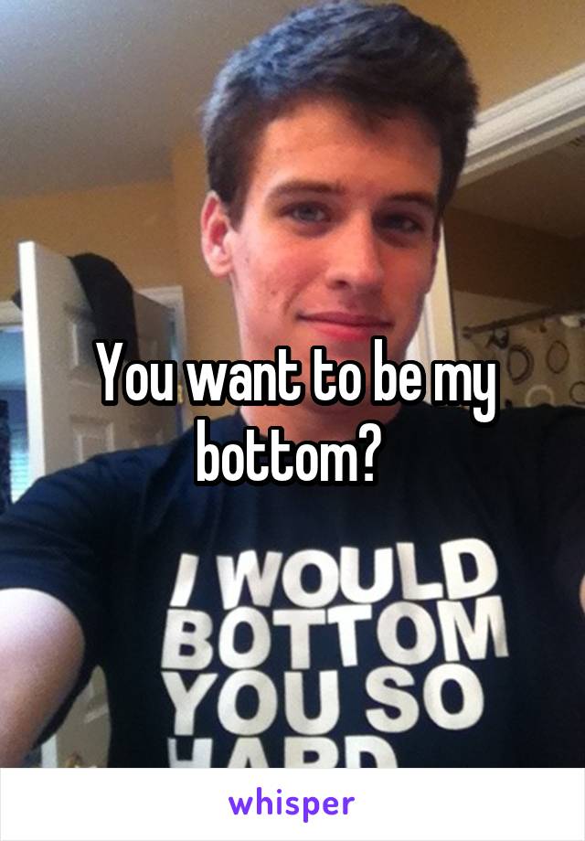 You want to be my bottom? 