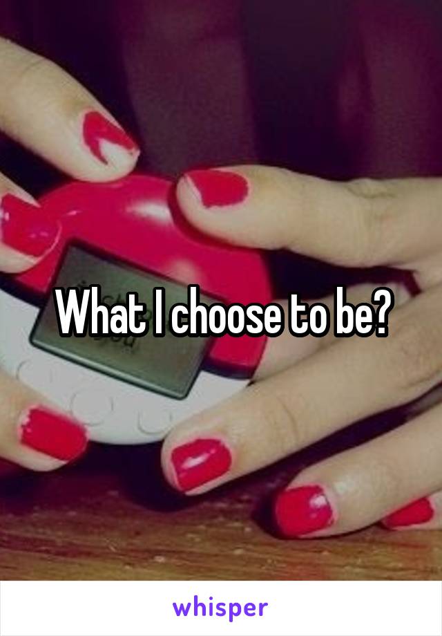 What I choose to be?