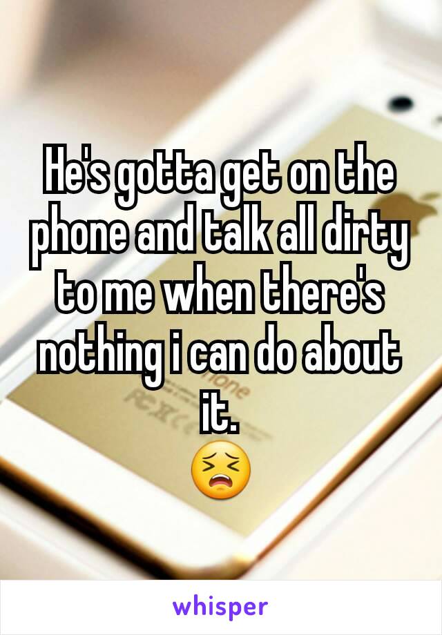He's gotta get on the phone and talk all dirty to me when there's nothing i can do about it.
😣