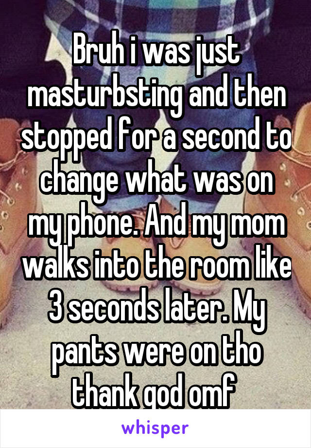 Bruh i was just masturbsting and then stopped for a second to change what was on my phone. And my mom walks into the room like 3 seconds later. My pants were on tho thank god omf 