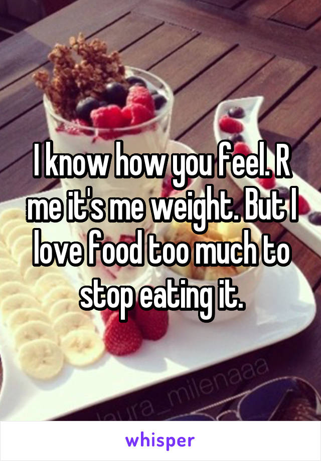 I know how you feel. R me it's me weight. But I love food too much to stop eating it.