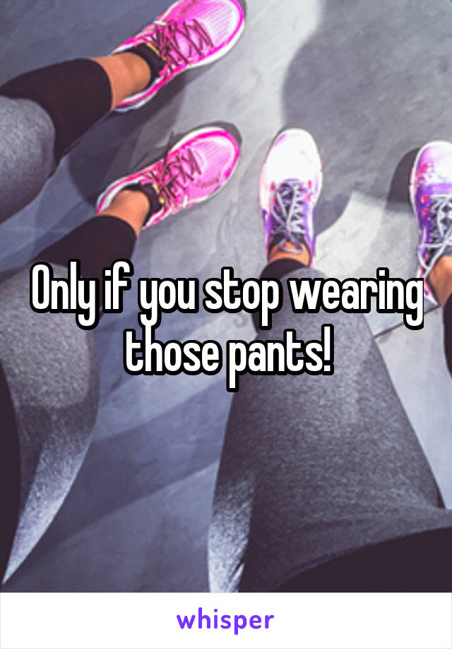 Only if you stop wearing those pants!