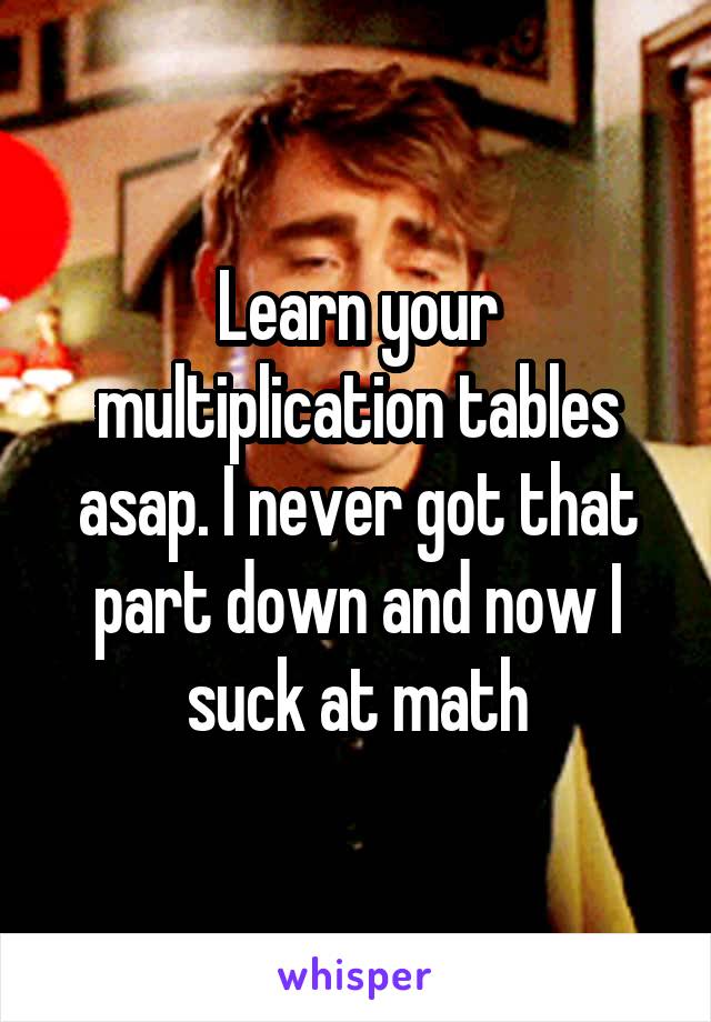 Learn your multiplication tables asap. I never got that part down and now I suck at math