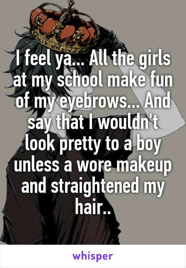 I feel ya... All the girls at my school make fun of my eyebrows... And say that I wouldn't look pretty to a boy unless a wore makeup and straightened my hair..
