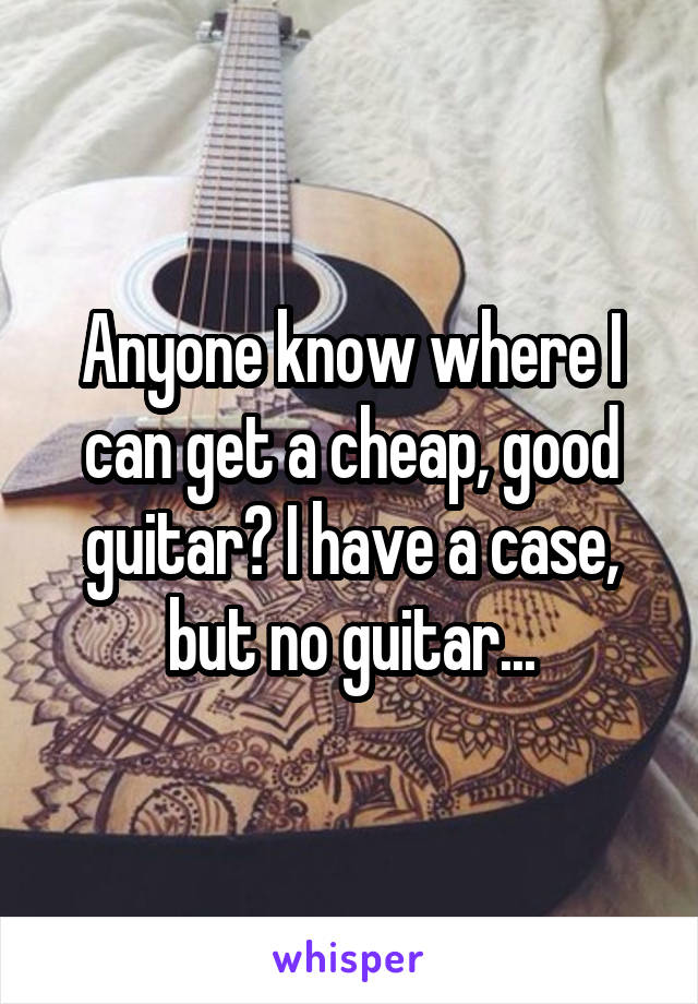 Anyone know where I can get a cheap, good guitar? I have a case, but no guitar...