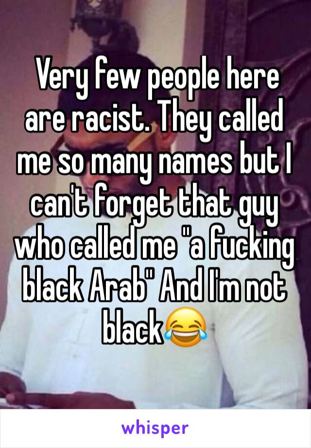  Very few people here are racist. They called me so many names but I can't forget that guy who called me "a fucking black Arab" And I'm not black😂 