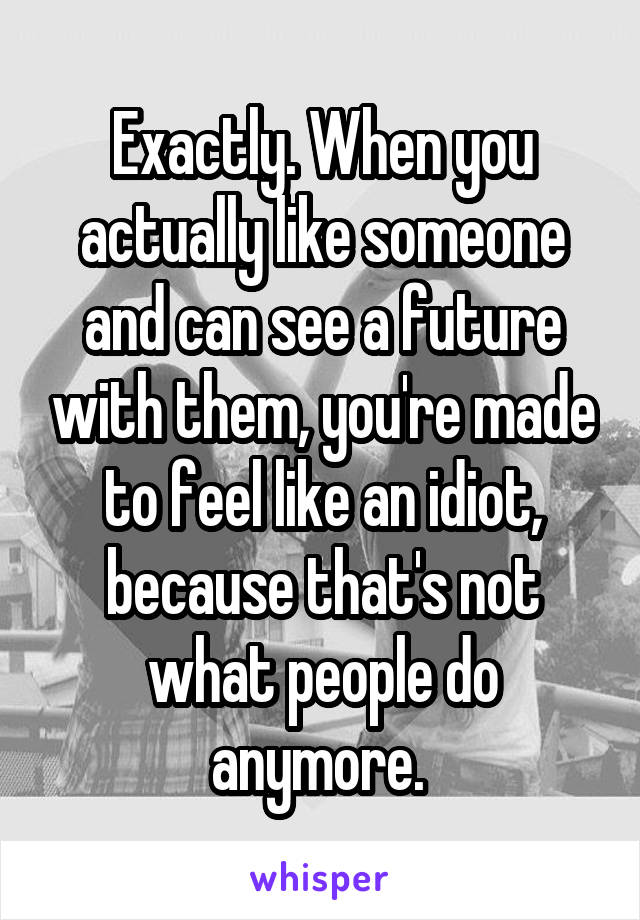 Exactly. When you actually like someone and can see a future with them, you're made to feel like an idiot, because that's not what people do anymore. 