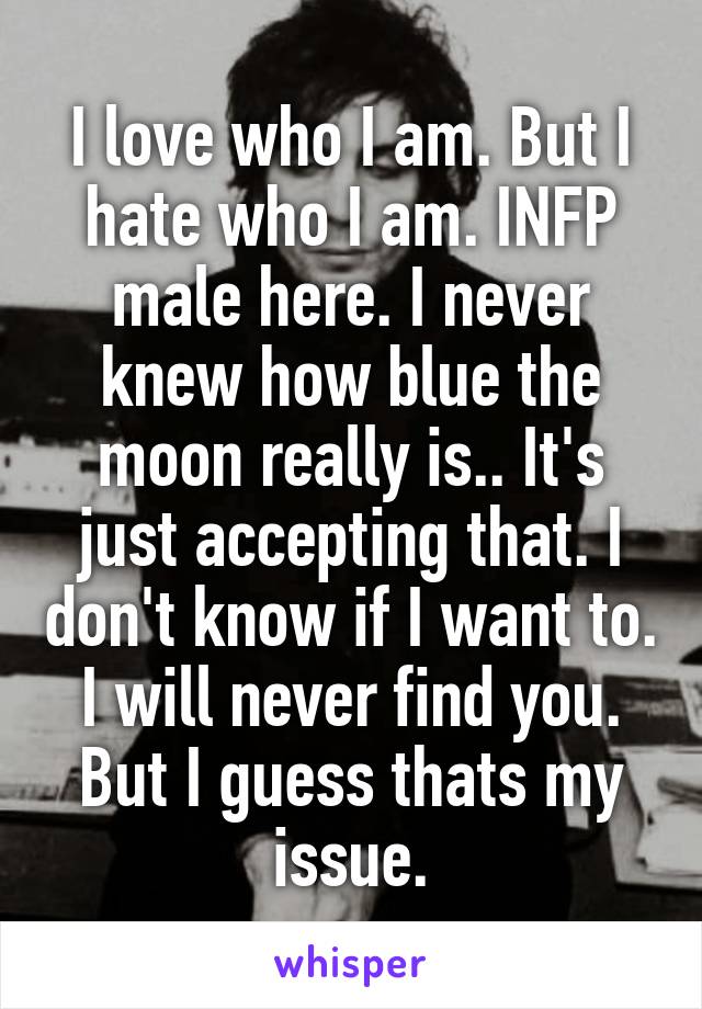 I love who I am. But I hate who I am. INFP male here. I never knew how blue the moon really is.. It's just accepting that. I don't know if I want to. I will never find you. But I guess thats my issue.