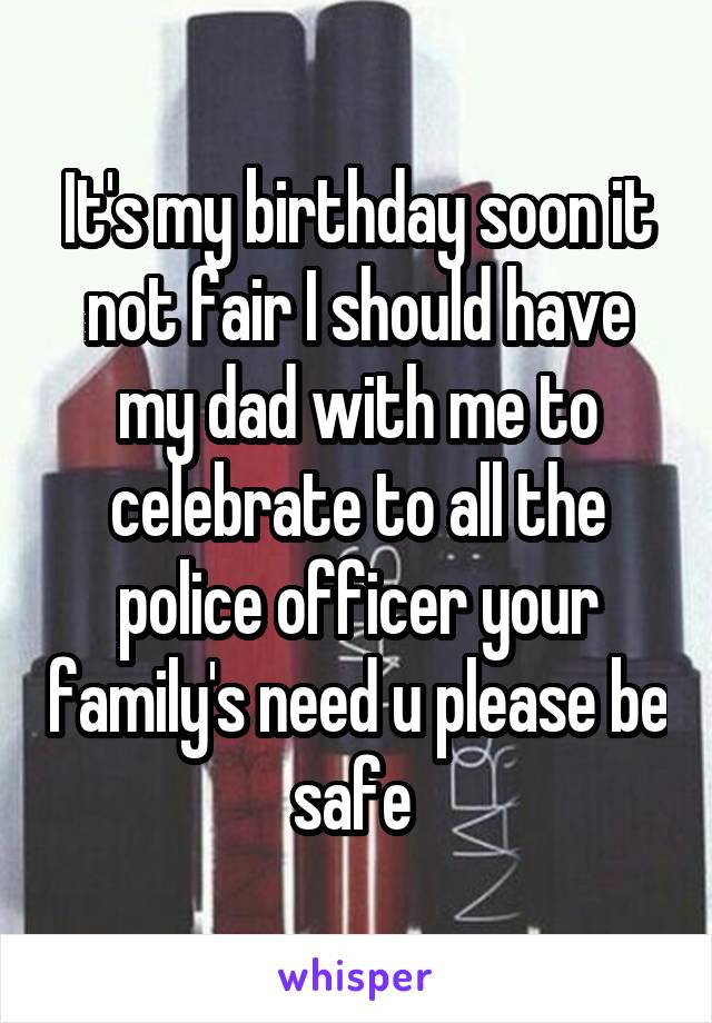 It's my birthday soon it not fair I should have my dad with me to celebrate to all the police officer your family's need u please be safe 