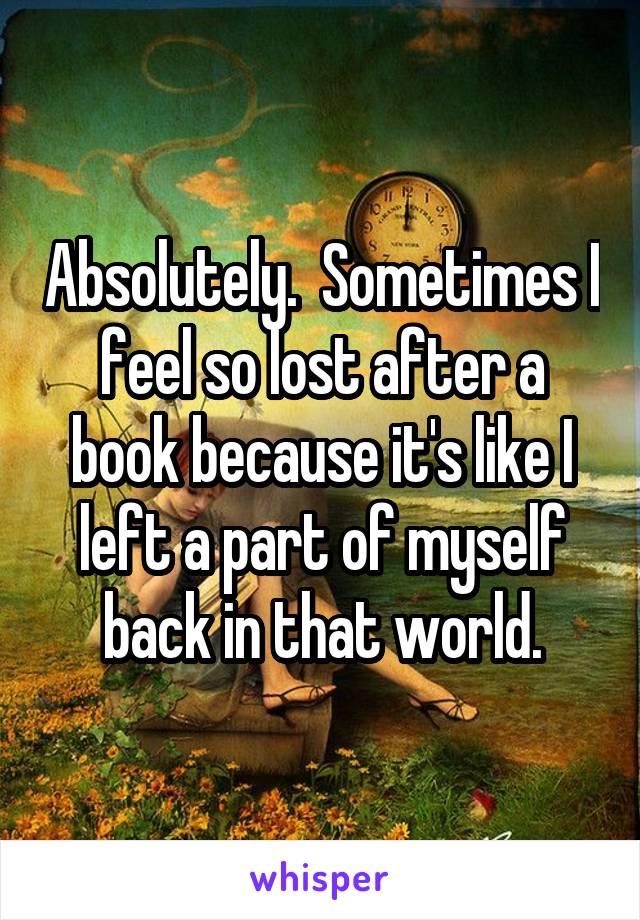Absolutely.  Sometimes I feel so lost after a book because it's like I left a part of myself back in that world.
