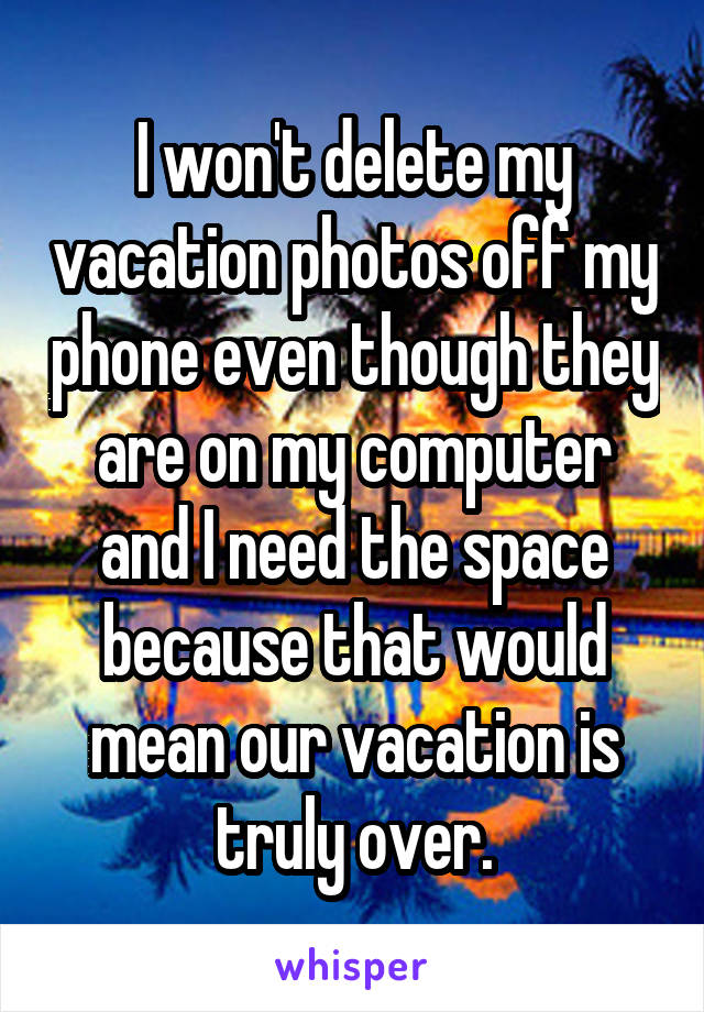 I won't delete my vacation photos off my phone even though they are on my computer and I need the space because that would mean our vacation is truly over.