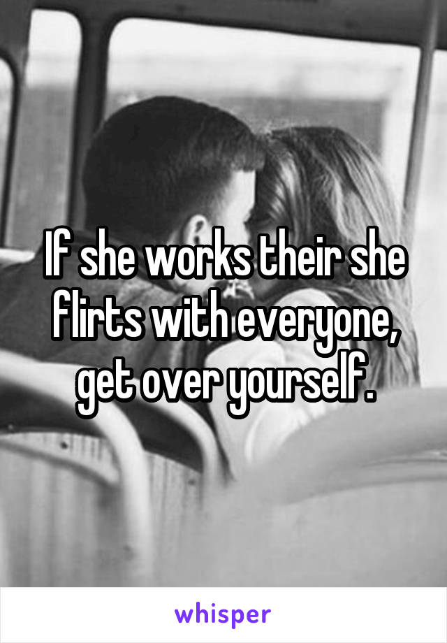 If she works their she flirts with everyone, get over yourself.