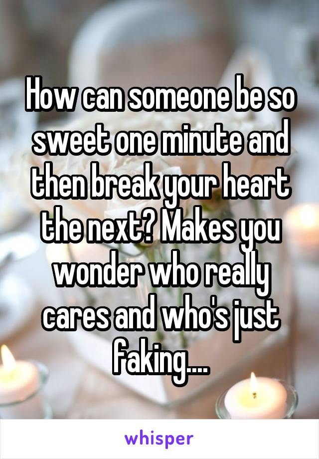 How can someone be so sweet one minute and then break your heart the next? Makes you wonder who really cares and who's just faking....