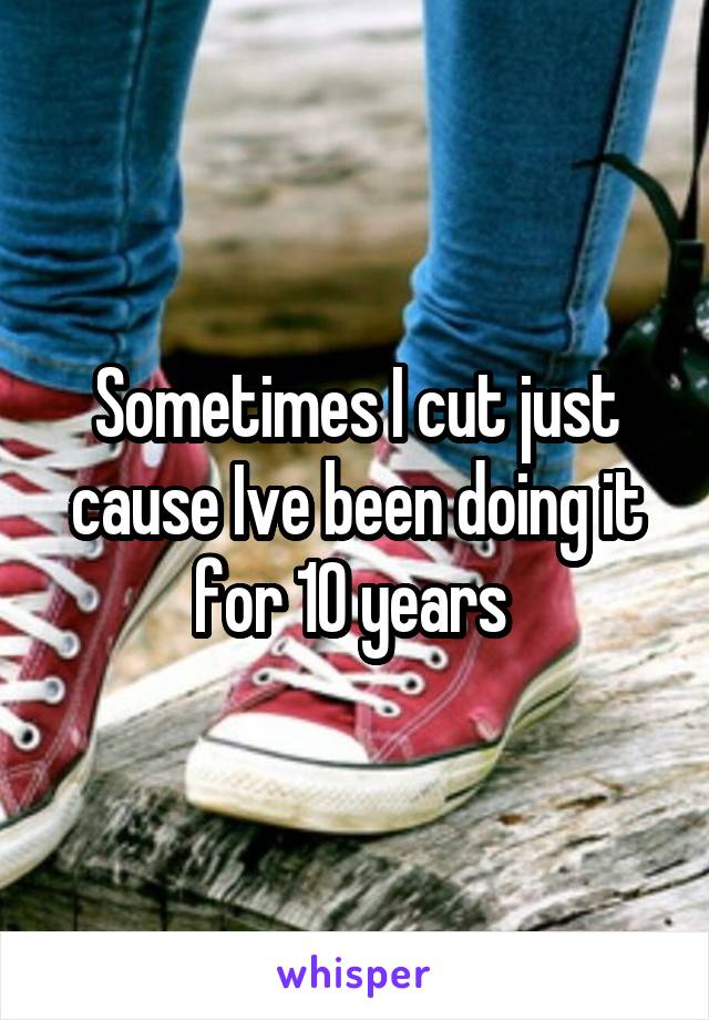 Sometimes I cut just cause Ive been doing it for 10 years 