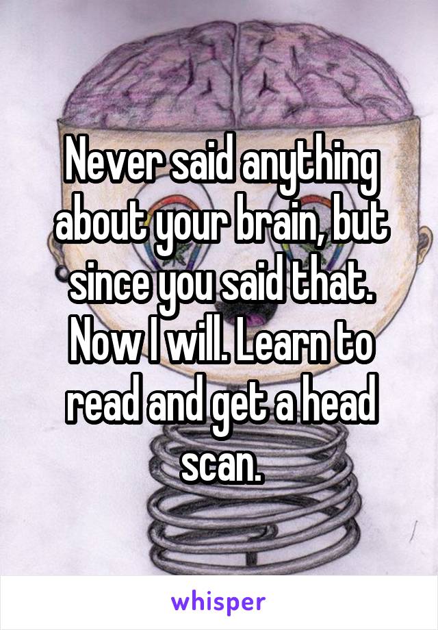 Never said anything about your brain, but since you said that. Now I will. Learn to read and get a head scan.