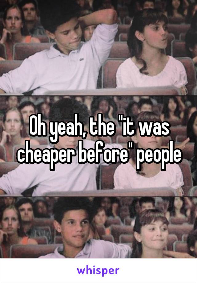Oh yeah, the "it was cheaper before" people