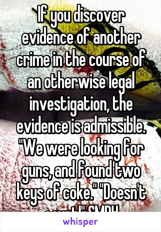 If you discover evidence of another crime in the course of an otherwise legal investigation, the evidence is admissible. "We were looking for guns, and found two keys of coke." "Doesn't count!" SMDH